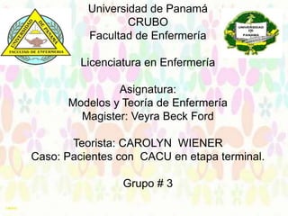 Universidad de Panamá
CRUBO
Facultad de Enfermería
Licenciatura en Enfermería
Asignatura:
Modelos y Teoría de Enfermería
Magister: Veyra Beck Ford
Teorista: CAROLYN WIENER
Caso: Pacientes con CACU en etapa terminal.
Grupo # 3
Grupo: # 3

 