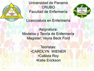 Universidad de Panamá
CRUBO
Facultad de Enfermería
Licenciatura en Enfermería
Asignatura:
Modelos y Teoría de Enfermería
Magister: Veyra Beck Ford
Teoristas:
•CAROLYN WIENER
•Callista Roy
•Katie Erickson

 
