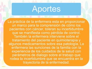 Aportes
La práctica de la enfermera esta en proporcionar
un marco para la comprensión de cómo los
pacientes con cáncer, toleran su incertidumbre
que se manifiesta como pérdida de control.
También la enfermera interviene sobre el
tratamiento del paciente en quimioterapia y
algunos medicamentos sobre esa patología. La
enfermera las sunciones de la familia con la
experiencia de los cuidados de la salud con
parámetros de dialogo sobre el trabajo que
rodea la incertidumbre que se encuentra en la
trayectoria de la enfermedad.

 