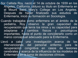 Sor Callista Roy, nació el 14 de octubre de 1939 en los
Angeles, Californía, obtuvo su titulo en Enfermería en
el Mount Saint Mary’s College en Los Angeles.
Despues de haber finalizado sus estudios de
Enfermería, inició su formación en Sociología.

Cuando trabajaba como enfermera en el ámbito de la
pediatría, Roy observo la gran capacidad de
recuperación que tenía los ninos y su capacidad para
adaptarse a cambios físicos y psicológicos
importantes, hasta el punto de conciderarlo como un
marco conceptual adecuado para la Enfermería.
Llevó a cabo una investigación acerca de las
intervenciones del personal enfermo para la
recuperación congnitiva en casos de lesiones
cerebrales y acerca de la influencia de los modelos de
Enfermería en la toma de decisiones clínicas.

 