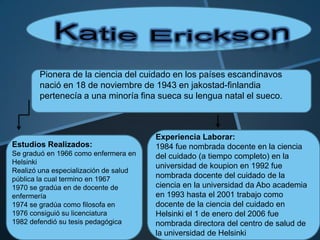 Pionera de la ciencia del cuidado en los países escandinavos
nació en 18 de noviembre de 1943 en jakostad-finlandia
pertenecía a una minoría fina sueca su lengua natal el sueco.

Estudios Realizados:
Se graduó en 1966 como enfermera en
Helsinki
Realizó una especialización de salud
pública la cual termino en 1967
1970 se gradúa en de docente de
enfermería
1974 se gradúa como filosofa en
1976 consiguió su licenciatura
1982 defendió su tesis pedagógica

Experiencia Laborar:
1984 fue nombrada docente en la ciencia
del cuidado (a tiempo completo) en la
universidad de koupion en 1992 fue
nombrada docente del cuidado de la
ciencia en la universidad da Abo academia
en 1993 hasta el 2001 trabajo como
docente de la ciencia del cuidado en
Helsinki el 1 de enero del 2006 fue
nombrada directora del centro de salud de
la universidad de Helsinki

 