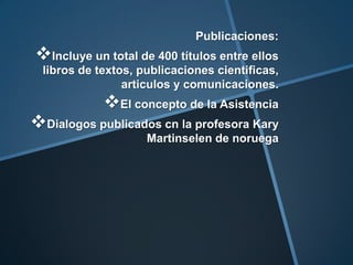 Publicaciones:

Incluye un total de 400 títulos entre ellos
libros de textos, publicaciones cientificas,
articulos y comunicaciones.

El concepto de la Asistencia

Dialogos publicados cn la profesora Kary
Martinselen de noruega

 