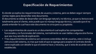 Especificación de Requerimientos
Es donde se explica los requerimientos de usuario y sistema, pero se deben seguir siempre
ciertas reglas para desarrollar este documento.
El documento se debe de desarrollar con lenguaje natural y no técnico, ya que su lectura será
totalmente para el cliente, este puede que no manejo lenguaje técnico, causado que el no
pueda entender lo cual hace este documento no sirva para su propósito.
• Los requerimientos de usuario es un documento el cual explica los componentes
funcionales y no funcionales del sistema, normalmente se usan tablas o alguna otra forma
que sea muy sencilla de explicación.
• Y los requerimientos de sistema son versiones extendidas del de usuarios, este si incluye
estructura del sistema, es mas que todo el que se agrega para aceptar el contrato donde
viene explicado con detalle lo que el sistema hace y necesita, que si esta de acuerdo con lo
establecido.
 