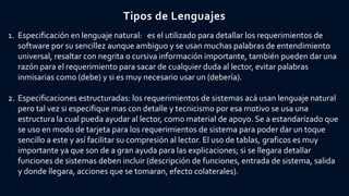 Tipos de Lenguajes
1. Especificación en lenguaje natural: es el utilizado para detallar los requerimientos de
software por su sencillez aunque ambiguo y se usan muchas palabras de entendimiento
universal, resaltar con negrita o cursiva información importante, también pueden dar una
razón para el requerimiento para sacar de cualquier duda al lector, evitar palabras
inmisarias como (debe) y si es muy necesario usar un (debería).
2. Especificaciones estructuradas: los requerimientos de sistemas acá usan lenguaje natural
pero tal vez si especifique mas con detalle y tecnicismo por esa motivo se usa una
estructura la cual pueda ayudar al lector, como material de apoyo. Se a estandarizado que
se uso en modo de tarjeta para los requerimientos de sistema para poder dar un toque
sencillo a este y así facilitar su compresión al lector. El uso de tablas, graficos es muy
importante ya que son de a gran ayuda para las explicaciones; si se llegara detallar
funciones de sistemas deben incluir (descripción de funciones, entrada de sistema, salida
y donde llegara, acciones que se tomaran, efecto colaterales).
 