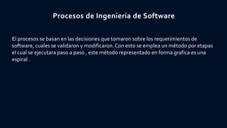 Procesos de Ingeniería de Software
El procesos se basan en las decisiones que tomaron sobre los requerimientos de
software, cuales se validaron y modificaron. Con esto se emplea un método por etapas
el cual se ejecutara paso a paso , este método representado en forma grafica es una
espiral .
 
