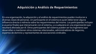 En una organización, la adquisición y el análisis de requerimientos pueden involucrar a
diversas clases de personas. Un participante en el sistema es quien debe tener alguna
influencia directa o indirecta sobre los requerimientos del mismo. Los participantes incluyen
a usuarios finales que interactuarán con el sistema, y a cualquiera en una organización que
resultará afectada por él. Otros participantes del sistema pueden ser los Ingenieros que
desarrollan o mantienen otros sistemas relacionados, administradores de negocios,
expertos de dominio y representantes de asociaciones sindicales.
Adquisición y Análisis de Requerimientos
 