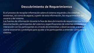 Descubrimiento de Requerimientos
Es el proceso de recopilar información sobre el sistema requerido y los sistemas
existentes, así como de separar, a partir de esta información, los requerimientos del
usuario y del sistema.
Las fuentes de información durante la fase de descubrimiento de requerimientos incluyen
documentación, participantes del sistema y especificaciones de sistemas similares. La
interacción con los participantes es a través de entrevistas y observaciones, y pueden
usarse escenarios y prototipos para ayudar a los participantes a entender cómo será el
sistema.
 