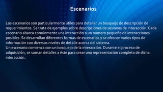 Los escenarios son particularmente útiles para detallar un bosquejo de descripción de
requerimientos. Se trata de ejemplos sobre descripciones de sesiones de interacción. Cada
escenario abarca comúnmente una interacción o un número pequeño de interacciones
posibles. Se desarrollan diferentes formas de escenarios y se ofrecen varios tipos de
información con diversos niveles de detalle acerca del sistema.
Un escenario comienza con un bosquejo de la interacción. Durante el proceso de
adquisición, se suman detalles a éste para crear una representación completa de dicha
interacción.
Escenarios
 