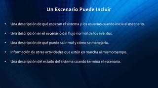• Una descripción de qué esperan el sistema y los usuarios cuando inicia el escenario.
• Una descripción en el escenario del flujo normal de los eventos.
• Una descripción de qué puede salir mal y cómo se manejaría.
• Información de otras actividades que estén en marcha al mismo tiempo.
• Una descripción del estado del sistema cuando termina el escenario.
Un Escenario Puede Incluir
 