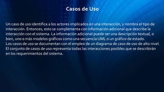 Un caso de uso identifica a los actores implicados en una interacción, y nombra el tipo de
interacción. Entonces, esto se complementa con información adicional que describe la
interacción con el sistema. La información adicional puede ser una descripción textual, o
bien, uno o más modelos gráficos como una secuencia UML o un gráfico de estado.
Los casos de uso se documentan con el empleo de un diagrama de caso de uso de alto nivel.
El conjunto de casos de uso representa todas las interacciones posibles que se describirán
en los requerimientos del sistema.
Casos de Uso
 