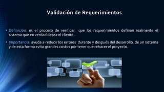 Validación de Requerimientos
• Definición: es el proceso de verificar que los requerimientos definan realmente el
sistema que en verdad desea el cliente .
• Importancia: ayuda a reducir los errores durante y después del desarrollo de un sistema
y de esta forma evita grandes costos por tener que rehacer el proyecto.
 