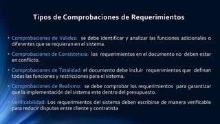 Tipos de Comprobaciones de Requerimientos
• Comprobaciones de Validez: se debe identificar y analizar las funciones adicionales o
diferentes que se requieran en el sistema.
• Comprobaciones de Consistencia: los requerimientos en el documento no deben estar
en conflicto.
• Comprobaciones de Totalidad: el documento debe incluir requerimientos que definan
todas las funciones y restricciones para el sistema.
• Comprobaciones de Realismo: se debe comprobar los requerimientos para garantizar
que la implementación del sistema este dentro del presupuesto.
• Verificabilidad: Los requerimientos del sistema deben escribirse de manera verificable
para reducir disputas entre cliente y contratista
 