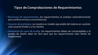 Tipos de Comprobaciones de Requerimientos
• Revisiones de requerimientos: los requerimientos se analizan sistemáticamente
para verificar errores e inconsistencias.
• Creación de prototipos: se muestra un modelo ejecutable del sistema en cuestión
a los usuarios finales y a los clientes.
• Generación de casos de prueba: los requerimientos deben ser comprobables y la
prueba de diseño debe ser fácil para que los requerimientos sean fáciles de
implementar.
 