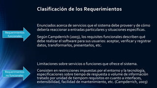 Clasificación de los Requerimientos
Requerimientos
funcionales
Requerimientos
no funcionales
Enunciados acerca de servicios que el sistema debe proveer y de cómo
debería reaccionar a entradas particulares y situaciones específicas.
Según Campderrich (2003), los requisites funcionales describen qué
debe realizar el software para sus usuarios: aceptar, verificar y registrar
datos, transformarlos, presentarlos, etc.
Limitaciones sobre servicios o funciones que ofrece el sistema.
Consisten en restricciones impuestas por el entorno y la tecnología,
especificaciones sobre tiempo de respuesta o volume de información
tratado por unidad de tiempom requisitos en cuanto a interfaces,
extensibilidad, facilidad de mantenimiento, etc. (Campderrich, 2003)
 