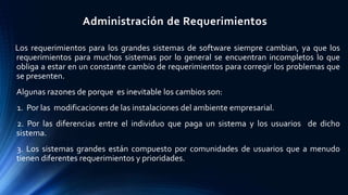 Administración de Requerimientos
Los requerimientos para los grandes sistemas de software siempre cambian, ya que los
requerimientos para muchos sistemas por lo general se encuentran incompletos lo que
obliga a estar en un constante cambio de requerimientos para corregir los problemas que
se presenten.
Algunas razones de porque es inevitable los cambios son:
1. Por las modificaciones de las instalaciones del ambiente empresarial.
2. Por las diferencias entre el individuo que paga un sistema y los usuarios de dicho
sistema.
3. Los sistemas grandes están compuesto por comunidades de usuarios que a menudo
tienen diferentes requerimientos y prioridades.
 