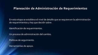 Planeación de Administración de Requerimientos
En esta etapa se establece el nivel de detalle que se requiere en la administración
de requerimientos y hay que decidir sobre:
Identificación de requerimientos.
Un proceso de administración del cambio.
Políticas de seguimiento.
Herramientas de apoyo.
 