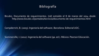 Bibliografía
Bicubic, Documento de requerimientos. (nd) extraído el 8 de marzo del 2014 desde
http://www.bicubic.cl/portal/es/tecnicos/documento-de-requerimientos.html
Campderrich, B. (2003). Ingeniería del software. Barcelona: Editorial UOC.
Sommerville, I. (2011). Ingeniería del software (9a. ed.). México: Pearson Educación.
 