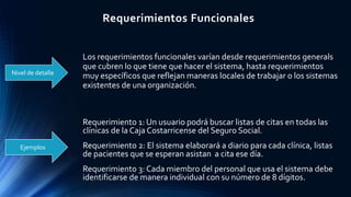 Requerimientos Funcionales
Nivel de detalle
Ejemplos
Los requerimientos funcionales varían desde requerimientos generals
que cubren lo que tiene que hacer el sistema, hasta requerimientos
muy específicos que reflejan maneras locales de trabajar o los sistemas
existentes de una organización.
Requerimiento 1: Un usuario podrá buscar listas de citas en todas las
clínicas de la Caja Costarricense del Seguro Social.
Requerimiento 2: El sistema elaborará a diario para cada clínica, listas
de pacientes que se esperan asistan a cita ese día.
Requerimiento 3: Cada miembro del personal que usa el sistema debe
identificarse de manera individual con su número de 8 dígitos.
 