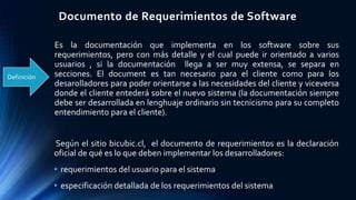 Documento de Requerimientos de Software
Según el sitio bicubic.cl, el documento de requerimientos es la declaración
oficial de qué es lo que deben implementar los desarrolladores:
• requerimientos del usuario para el sistema
• especificación detallada de los requerimientos del sistema
Definición
Es la documentación que implementa en los software sobre sus
requerimientos, pero con más detalle y el cual puede ir orientado a varios
usuarios , si la documentación llega a ser muy extensa, se separa en
secciones. El document es tan necesario para el cliente como para los
desarolladores para poder orientarse a las necesidades del cliente y viceversa
donde el cliente entederá sobre el nuevo sistema (la documentación siempre
debe ser desarrollada en lenghuaje ordinario sin tecnicismo para su completo
entendimiento para el cliente).
 