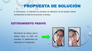 PROPUESTA DE SOLUCIÓN
A continuación, se describe los procesos de aplicación de las pausas activas
considerando la edad de los jóvenes, el tiempo:
Movimiento de cabeza, gira la
cabeza hacia un lado con
suavidad 10 repeticiones por
cada lado en 10 segundos.
ESTIRAMIENTO PASIVO
 