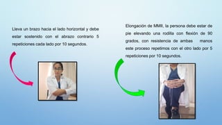 Elongación de MMII, la persona debe estar de
pie elevando una rodilla con flexión de 90
grados, con resistencia de ambas manos
este proceso repetimos con el otro lado por 5
repeticiones por 10 segundos.
Lleva un brazo hacia el lado horizontal y debe
estar sostenido con el abrazo contrario 5
repeticiones cada lado por 10 segundos.
 