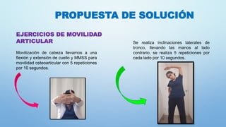 PROPUESTA DE SOLUCIÓN
EJERCICIOS DE MOVILIDAD
ARTICULAR
Movilización de cabeza llevamos a una
flexión y extensión de cuello y MMSS para
movilidad osteoarticular con 5 repeticiones
por 10 segundos.
Se realiza inclinaciones laterales de
tronco, llevando las manos al lado
contrario, se realiza 5 repeticiones por
cada lado por 10 segundos.
 