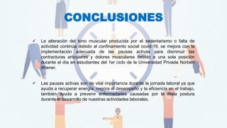CONCLUSIONES
✓ La alteración del tono muscular producida por el sedentarismo o falta de
actividad continúa debido al confinamiento social covid-19, se mejora con la
implementación adecuada de las pausas activas para disminuir las
contracturas articulares y dolores musculares debido a una sola posición
durante el día en estudiantes del 1er ciclo de la Universidad Privada Norbert
Wiener.
✓ Las pausas activas son de vital importancia durante la jornada laboral ya que
ayuda a recuperar energía, mejora el desempeño y la eficiencia en el trabajo,
también ayuda a prevenir enfermedades causadas por la mala postura
durante el desarrollo de nuestras actividades laborales.
 