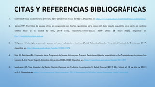 CITAS Y REFERENCIAS BIBLIOGRÁFICAS
1. Inactividad física y sedentarismo [Internet]. 2017 [citado 8 de mayo del 2021]. Disponible en: https://www.upso.edu.ar/inactividad-fisica-sedentarismo/
2. Condori HF. Efectividad de pausas activas en comparación con charlas ergonómicas en la mejora del dolor músculo esquelético en un centro de medicina
estética láser en la ciudad de lima, 2019 [Tesis]. repositorio.uwiener.edu.pe. 2019 [citado 28 mayo 2021]. Disponible en:
http://repositorio.uwiener.edu.pe
3. Chiliguana AM. La higiene postural y pausas activas en trabajadores inactivos. [Tesis]. Riobamba, Ecuador: Universidad Nacional de Chimborazo; 2017.
disponible en: http://dspace.unach.edu.ec/handle/51000/4275
4. Díaz BJ, Rodríguez BA. Propuesta de un Programa de Pausas Activas para Prevenir Desórdenes Músculo esqueléticos en los Trabajadores de Autoservicio
Canasta S.A.S. [Tesis]. Bogotá, Colombia: Universidad ECCI; 2020 Disponible en: https://repositorio.ecci.edu.co/handle/001/899
5. Sepúlveda MT. Tono Muscular del Recién Nacido Congreso de Pediatría. Investigación En Salud [Internet] 2019, Oct. [citado el 12 de Abr de 2021]
pp.5-7. Disponible en: https://www.sap.org.ar/docs/congresos_2019/Neonatolog%C3%ADa/Jueves/Sepulveda_Amiel_Tison2.pdf
 