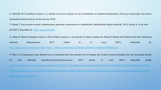 6. Velesville VR. El equilibrio corporal y su relación con el tono muscular de las extremidades en pacientes hemiparéticos. [Tesis para doctorado]. Perú (Lima):
Universidad Nacional Mayor de San Marcos; 2018
7. Gómez J. Tono muscular normal: consideraciones generales e importancia en rehabilitación. Rehabilitación España (Madrid). 2015. [citado el 16 de abril
del 2021]. Disponible en: https://goo.gl/MPxuBG
8. Vilella M. Efectos Fisiológicos Sobre La Piel, El Tejido Conectivo y Los Músculos Al Aplicar técnicas De Masaje Profundo En El Síndrome De Dolor Miofascial
[Internet]. Dspace.umh.es. 2017 [citado el 13 mayo 2021]. Disponible en:
http://dspace.umh.es/bitstream/11000/4055/1/VILELLA%20ANT%C3%93N%2C%20MAR%C3%8DA%20TERESA.pdf
9. Peña A. La Hipoterapia Como Método Para La Facilitación Del Tono Muscular En Un Paciente Con Parálisis Cerebral Espástica De Tipo Tetraplejia: Estudio
De Caso [Internet]. Repositorio.iberoamericana.edu.co. 2019 [citado 13 mayo 2021]. Disponible desde:
https://repositorio.iberoamericana.edu.co/bitstream/001/957/1/La%20hipoterapia%20como%20m%C3%A9todo%20para%20la%20facilitaci%C3%B3n
%20del%20tono%20muscular%20en%20un%20paciente%20con%20par%C3%A1lisis%20cerebral%20esp%C3%A1stica%20de%20tipo%20tetraplejia%
20estudio%20de%20caso.pdf
 