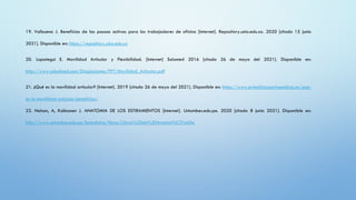 19. Valbuena J. Beneficios de las pausas activas para los trabajadores de oficina [Internet]. Repository.usta.edu.co. 2020 [citado 15 junio
2021]. Disponible en: https://repository.usta.edu.co
20. Lopategui E. Movilidad Articular y Flexibilidad. [Internet] Salumed 2016 [citado 26 de mayo del 2021]. Disponible en:
http://www.saludmed.com/DiagLesiones/PPT/Movilidad_Articular.pdf
21. ¿Qué es la movilidad articular? [Internet]. 2019 [citado 26 de mayo del 2021]. Disponible en: https://www.primclinicasortopedicas.es/que-
es-la-movilidad-articular-beneficios/
22. Nelson, A, Kokkonen J. ANATOMIA DE LOS ESTIRAMIENTOS [Internet]. Untumbes.edu.pe. 2020 [citado 8 junio 2021]. Disponible en:
http://www.untumbes.edu.pe/bmedicina/libros/Libros%20de%20Anatom%C3%ADa
 