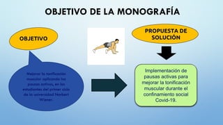 OBJETIVO DE LA MONOGRAFÍA
PROPUESTA DE
SOLUCIÓN
Implementación de
pausas activas para
mejorar la tonificación
muscular durante el
confinamiento social
Covid-19.
OBJETIVO
Mejorar la tonificación
muscular aplicando las
pausas activas, en los
estudiantes del primer ciclo
de la universidad Norbert
Wiener.
 