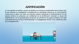 JUSTIFICACIÓN
La monografía se justifica, porque se plantea una situación problemática del contexto real,
la que amerita su investigación, considerando su notoriedad, porque es un inconveniente
social para la salud, por tanto se propone mejorar aplicando la implementación de las
pausas activas en personas con problemas en la tonificación muscular a causa del
sedentarismo por el confinamiento social por el COVID-19, se espera contribuir con esta
propuesta para que futuros fisioterapeutas o investigadores tomen como referencia para
sus investigaciones.
 