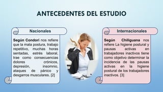 ANTECEDENTES DEL ESTUDIO
Según Condori nos refiere
que la mala postura, trabajo
repetitivo, muchas horas
sentadas, estrés laboral,
trae como consecuencias
dolores crónicos,
depresión, insomnio,
ataques de pánico y
desgarros musculares. [2]
Nacionales
Según Chiliguana nos
refiere La higiene postural y
pausas activas en
trabajadores inactivos tiene
como objetivo determinar la
incidencia de las pausas
activas en la higiene
postural de los trabajadores
inactivos. [3]
Internacionales
 