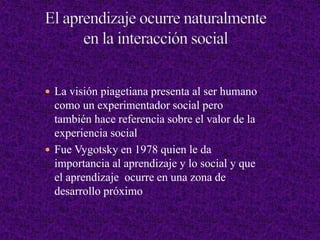  La visión piagetiana presenta al ser humano
como un experimentador social pero
también hace referencia sobre el valor de la
experiencia social
 Fue Vygotsky en 1978 quien le da
importancia al aprendizaje y lo social y que
el aprendizaje ocurre en una zona de
desarrollo próximo
 