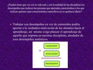  Trabajar con desempeños en vez de contenidos podría
aportar a la verdadera motivación de los alumnos hacia el
aprendizaje, así mismo exige planear el aprendizaje de
aquello que importa en nuestras disciplinas, alrededor de
esos desempeños auténticos.
 