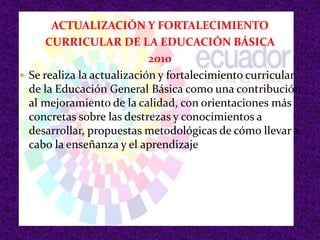 ACTUALIZACIÓN Y FORTALECIMIENTO
CURRICULAR DE LA EDUCACIÓN BÁSICA
2010
 Se realiza la actualización y fortalecimiento curricular
de la Educación General Básica como una contribución
al mejoramiento de la calidad, con orientaciones más
concretas sobre las destrezas y conocimientos a
desarrollar, propuestas metodológicas de cómo llevar a
cabo la enseñanza y el aprendizaje
 