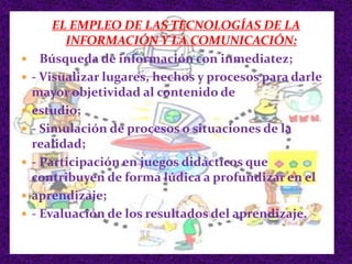 EL EMPLEO DE LAS TECNOLOGÍAS DE LA
INFORMACIÓN Y LA COMUNICACIÓN:
 - Búsqueda de información con inmediatez;
 - Visualizar lugares, hechos y procesos para darle
mayor objetividad al contenido de
 estudio;
 - Simulación de procesos o situaciones de la
realidad;
 - Participación en juegos didácticos que
contribuyen de forma lúdica a profundizar en el
 aprendizaje;
 - Evaluación de los resultados del aprendizaje.
 