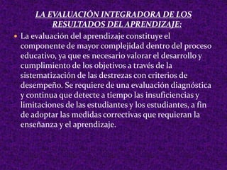 LA EVALUACIÓN INTEGRADORA DE LOS
RESULTADOS DEL APRENDIZAJE:
 La evaluación del aprendizaje constituye el
componente de mayor complejidad dentro del proceso
educativo, ya que es necesario valorar el desarrollo y
cumplimiento de los objetivos a través de la
sistematización de las destrezas con criterios de
desempeño. Se requiere de una evaluación diagnóstica
y continua que detecte a tiempo las insuficiencias y
limitaciones de las estudiantes y los estudiantes, a fin
de adoptar las medidas correctivas que requieran la
enseñanza y el aprendizaje.
 