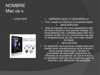 NOMBRE 
Mac os x 
 LOGOTIPO  EMPRESA QUE LO DESARROLLO 
 Fue creado en 2002 por la empresa Apple 
 DESCRIPCION 
 Sale al mercado con una actualización alta 
de imac e ibook lo cuar permite trabajar con 
computadores lets y pantalla plana esto da a 
conocer el Mac os x lo cual permite que sea 
un programa para dar dar una mejor versión 
de Apple 
 APLICACIÓN 
 La aplicación es incorporar a Apple para que 
puede hacer actualizaciones de la mismas y 
tener nuevas descargas y facilitar la 
comodidad de descargar programas por 
Windows en el podemos ver que la función 
es actualizar todo tipo de programas para el 
mismos y sus diferentes herramientas 
 