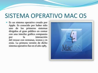 SISTEMA OPERATIVO MAC OS 
 Es un sistema operativo creado por 
Apple. Es conocido por haber sido 
uno de los primeros sistemas 
dirigidos al gran público en contar 
con una interfaz gráfica compuesta 
por la interacción 
del mouse con ventanas, iconos y m 
enús. La primera versión de dicho 
sistema operativo fue en el año 1985. 
 