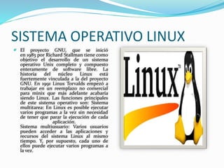 SISTEMA OPERATIVO LINUX 
 El proyecto GNU, que se inició 
en 1983 por Richard Stallman tiene como 
objetivo el desarrollo de un sistema 
operativo Unix completo y compuesto 
enteramente de software libre. La 
historia del núcleo Linux está 
fuertemente vinculada a la del proyecto 
GNU. En 1991 Linus Torvalds empezó a 
trabajar en un reemplazo no comercial 
para minix que más adelante acabaría 
siendo Linux. Las funciones principales 
de este sistema operativo son: Sistema 
multitarea: En Linux es posible ejecutar 
varios programas a la vez sin necesidad 
de tener que parar la ejecución de cada 
aplicación. 
Sistema multiusuario: Varios usuarios 
pueden acceder a las aplicaciones y 
recursos del sistema Linux al mismo 
tiempo. Y, por supuesto, cada uno de 
ellos puede ejecutar varios programas a 
la vez. 
 