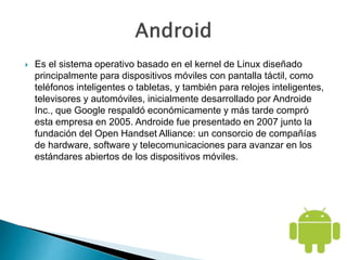  Es el sistema operativo basado en el kernel de Linux diseñado
principalmente para dispositivos móviles con pantalla táctil, como
teléfonos inteligentes o tabletas, y también para relojes inteligentes,
televisores y automóviles, inicialmente desarrollado por Androide
Inc., que Google respaldó económicamente y más tarde compró
esta empresa en 2005. Androide fue presentado en 2007 junto la
fundación del Open Handset Alliance: un consorcio de compañías
de hardware, software y telecomunicaciones para avanzar en los
estándares abiertos de los dispositivos móviles.
 