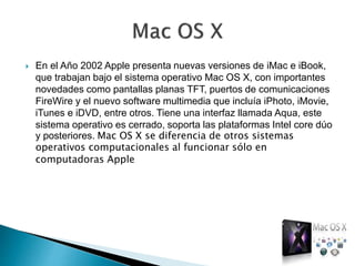  En el Año 2002 Apple presenta nuevas versiones de iMac e iBook,
que trabajan bajo el sistema operativo Mac OS X, con importantes
novedades como pantallas planas TFT, puertos de comunicaciones
FireWire y el nuevo software multimedia que incluía iPhoto, iMovie,
iTunes e iDVD, entre otros. Tiene una interfaz llamada Aqua, este
sistema operativo es cerrado, soporta las plataformas Intel core dúo
y posteriores. Mac OS X se diferencia de otros sistemas
operativos computacionales al funcionar sólo en
computadoras Apple
 