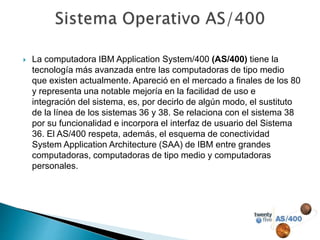  La computadora IBM Application System/400 (AS/400) tiene la
tecnología más avanzada entre las computadoras de tipo medio
que existen actualmente. Apareció en el mercado a finales de los 80
y representa una notable mejoría en la facilidad de uso e
integración del sistema, es, por decirlo de algún modo, el sustituto
de la línea de los sistemas 36 y 38. Se relaciona con el sistema 38
por su funcionalidad e incorpora el interfaz de usuario del Sistema
36. El AS/400 respeta, además, el esquema de conectividad
System Application Architecture (SAA) de IBM entre grandes
computadoras, computadoras de tipo medio y computadoras
personales.
 