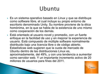  Es un sistema operativo basado en Linux y que se distribuye
como software libre, el cual incluye su propio entorno de
escritorio denominado Unity. Su nombre proviene de la ética
homónima, en la que se habla de la existencia de uno mismo
como cooperación de los demás.
 Está orientado al usuario novel y promedio, con un fuerte
enfoque en la facilidad de uso y en mejorar la experiencia de
usuario. Está compuesto de múltiple software normalmente
distribuido bajo una licencia libre o de código abierto.
Estadísticas web sugieren que la cuota de mercado de
Ubuntu dentro de las distribuciones Linux es,
aproximadamente, del 49%, y con una tendencia a aumentar
como servidor web. Y un importante incremento activo de 20
millones de usuarios para fines del 2011.
 