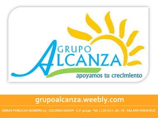 apoyamos tu crecimiento



                    grupoalcanza.weebly.com
OBRAS PÚBLICAS NÚMERO 13 - COLONIA SAHOP - C.P. 91190 - Tel: (228)813.86.28 - XALAPA VERACRUZ
 
