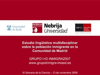 Estudio lingüístico multidisciplinar sobre la población inmigrante en la Comunidad de Madrid GRUPO I+D INMIGRA2007 www.grupoinmigra-imasd.es IX Semana de la Ciencia – 13 de noviembre 2009 