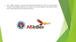  AB – InBev empezó a formar parte del Grupo Modelo en 2013. Es una empresa
multinacional belgo-brasileña, con sedes en Lovaina, Bélgica y São Paulo, Brasil.
Es la mayor fabricante mundial de cerveza.
 