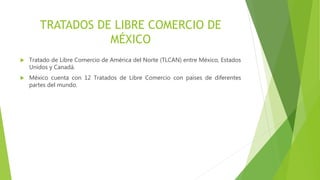TRATADOS DE LIBRE COMERCIO DE
MÉXICO
 Tratado de Libre Comercio de América del Norte (TLCAN) entre México, Estados
Unidos y Canadá.
 México cuenta con 12 Tratados de Libre Comercio con países de diferentes
partes del mundo.
 