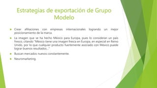 Estrategias de exportación de Grupo
Modelo
 Crear afiliaciones con empresas internacionales logrando un mejor
posicionamiento de la marca.
 La imagen que se ha hecho México para Europa, pues lo consideran un país
fresco, citando “México tiene una imagen fresca en Europa, en especial en Reino
Unido, por lo que cualquier producto fuertemente asociado con México puede
lograr buenos resultados…”
 Buscan mercados nuevos constantemente.
 Neuromarketing.
 